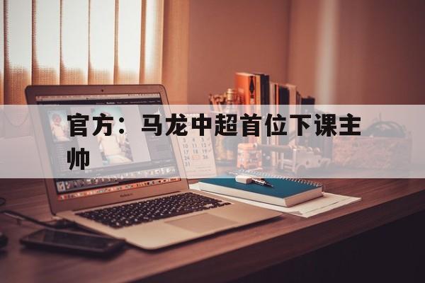 官方：马龙中超首位下课主帅(马龙超级联赛)