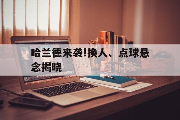 哈兰德来袭!换人、点球悬念揭晓的简单介绍